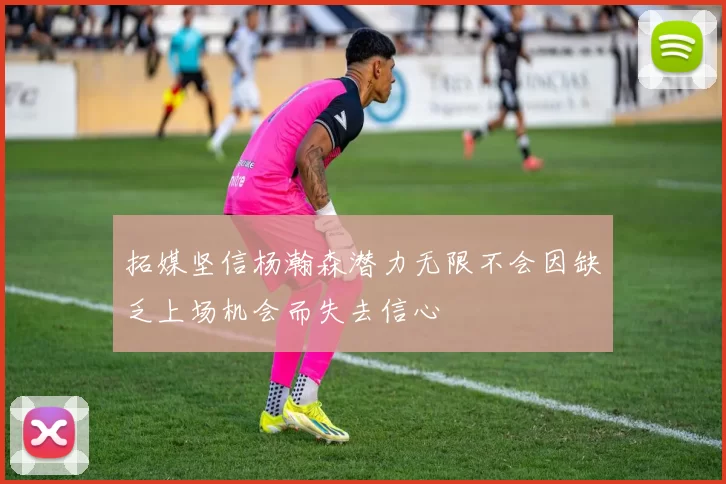 拓媒坚信杨瀚森潜力无限不会因缺乏上场机会而失去信心
