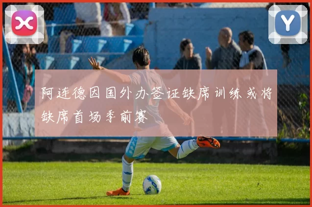 阿连德因国外办签证缺席训练或将缺席首场季前赛