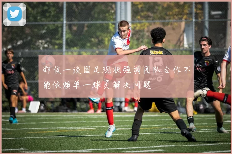 邵佳一谈国足现状强调团队合作不能依赖单一球员解决问题