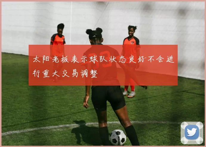 太阳老板表示球队状态良好不会进行重大交易调整