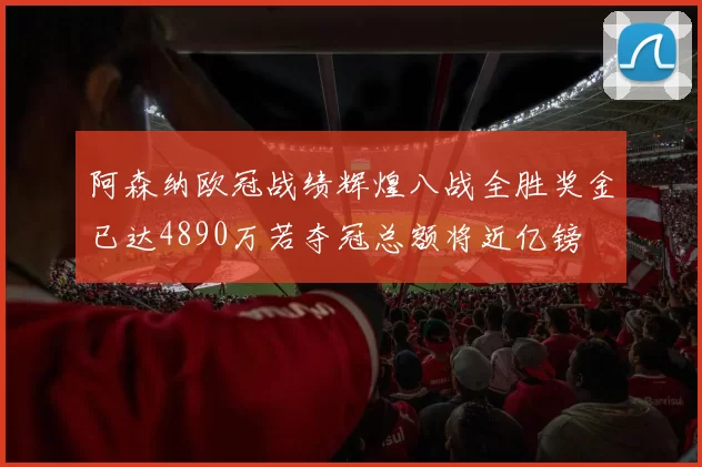 阿森纳欧冠战绩辉煌八战全胜奖金已达4890万若夺冠总额将近亿镑