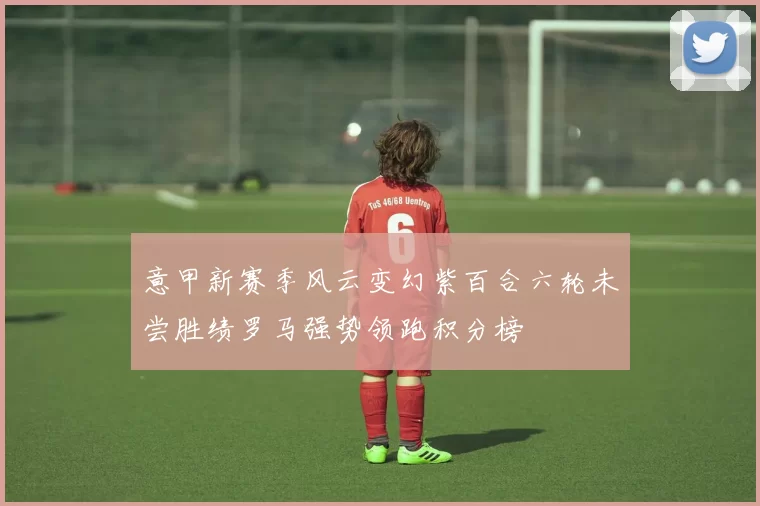 意甲新赛季风云变幻紫百合六轮未尝胜绩罗马强势领跑积分榜