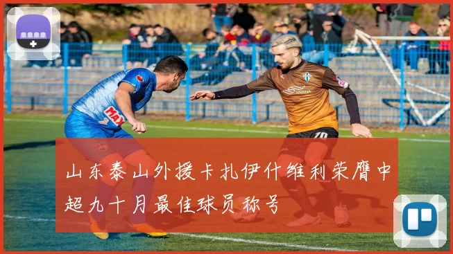 山东泰山外援卡扎伊什维利荣膺中超九十月最佳球员称号