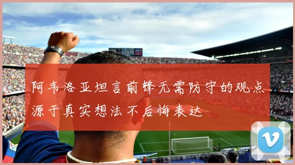 阿韦洛亚坦言前锋无需防守的观点源于真实想法不后悔表达