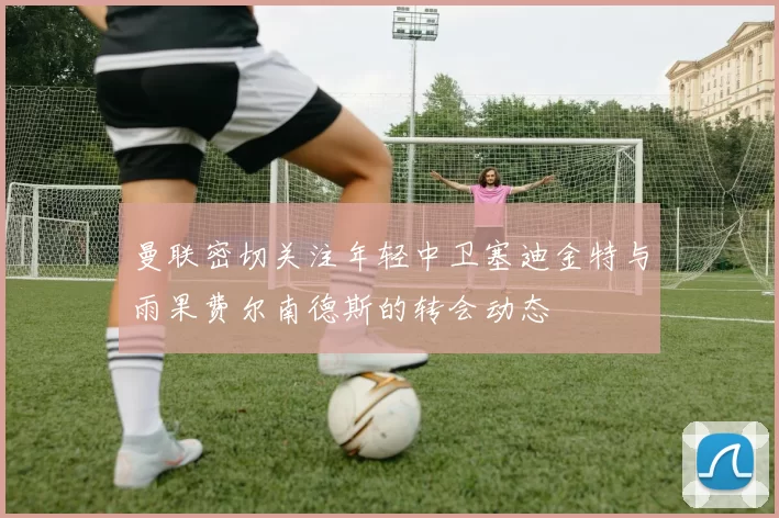 曼联密切关注年轻中卫塞迪金特与雨果费尔南德斯的转会动态