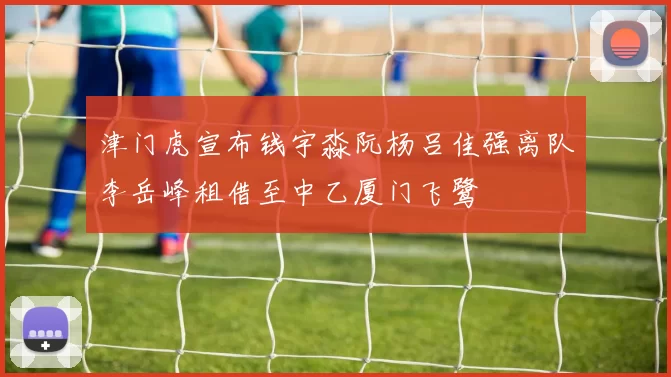 津门虎宣布钱宇淼阮杨吕佳强离队李岳峰租借至中乙厦门飞鹭