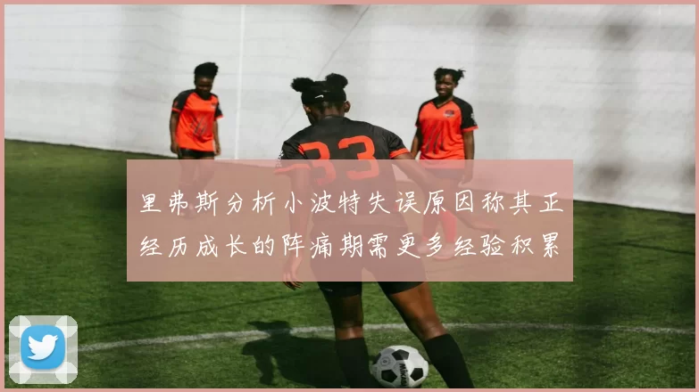 里弗斯分析小波特失误原因称其正经历成长的阵痛期需更多经验积累