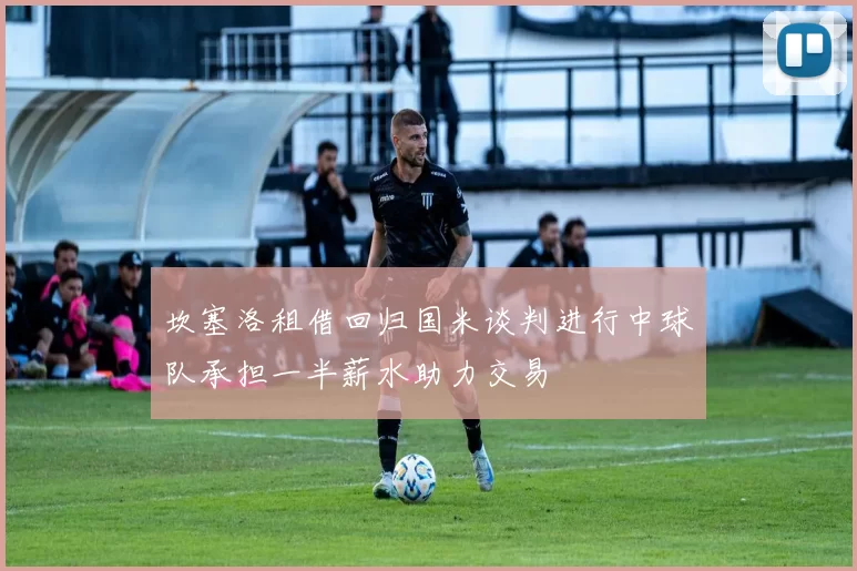 坎塞洛租借回归国米谈判进行中球队承担一半薪水助力交易