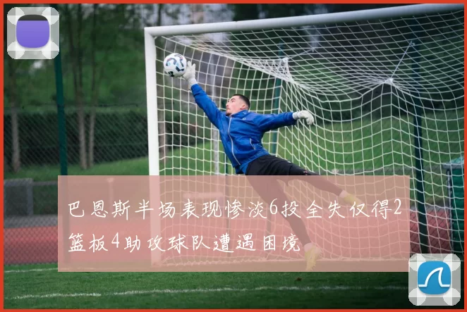 巴恩斯半场表现惨淡6投全失仅得2篮板4助攻球队遭遇困境
