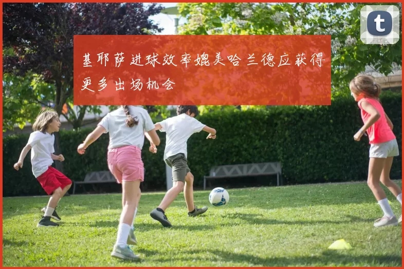 基耶萨进球效率媲美哈兰德应获得更多出场机会